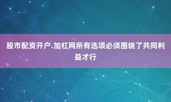 股市配资开户.加杠网所有选项必须围绕了共同利益才行