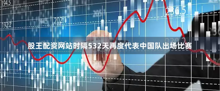 股王配资网站时隔532天再度代表中国队出场比赛