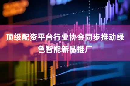顶级配资平台行业协会同步推动绿色智能新品推广