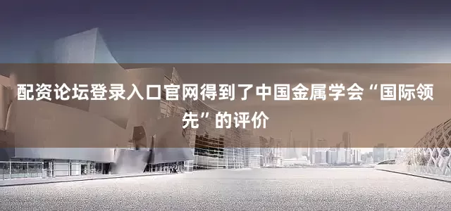 配资论坛登录入口官网得到了中国金属学会“国际领先”的评价