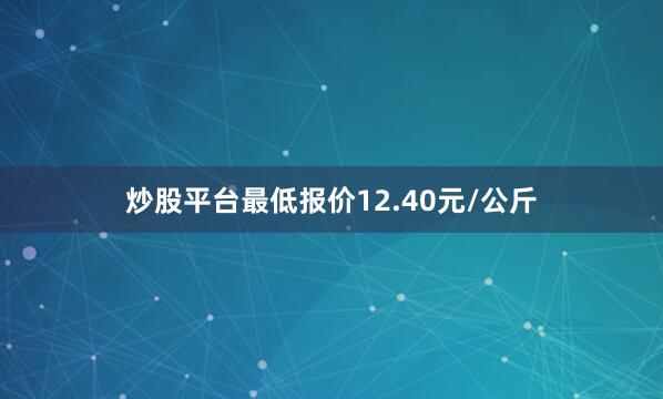 炒股平台最低报价12.40元/公斤