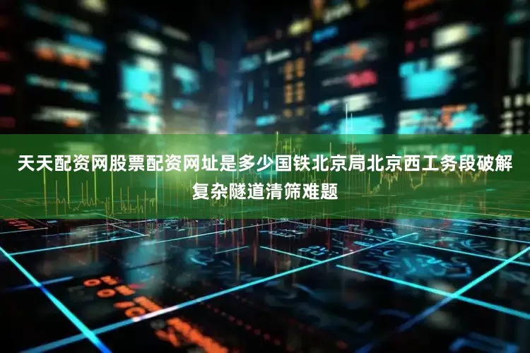 天天配资网股票配资网址是多少国铁北京局北京西工务段破解复杂隧道清筛难题