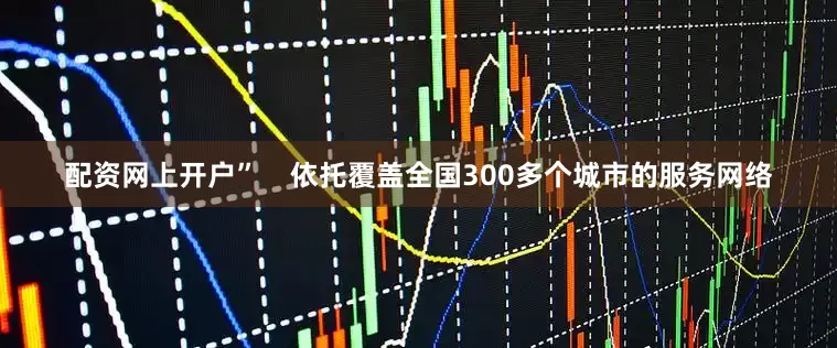 配资网上开户”    依托覆盖全国300多个城市的服务网络