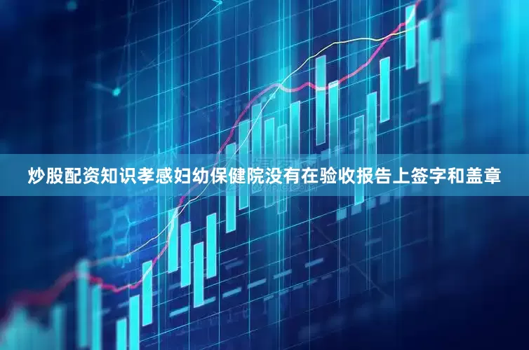 炒股配资知识孝感妇幼保健院没有在验收报告上签字和盖章