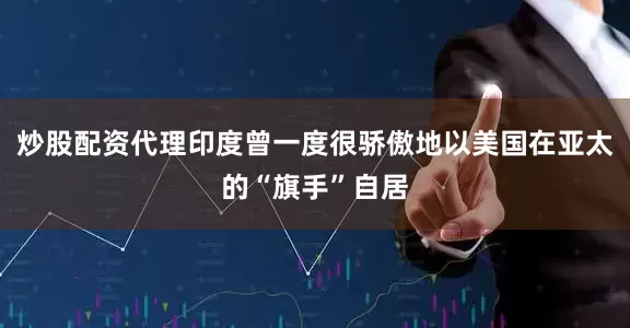 炒股配资代理印度曾一度很骄傲地以美国在亚太的“旗手”自居