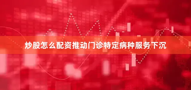 炒股怎么配资推动门诊特定病种服务下沉